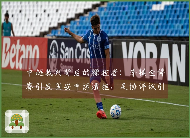 中超裁判背后的操控者：李镇全停赛引发国安申诉遭拒，足协评议引争议