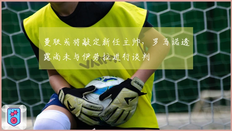 曼联或将敲定新任主帅，罗马诺透露尚未与伊劳拉进行谈判