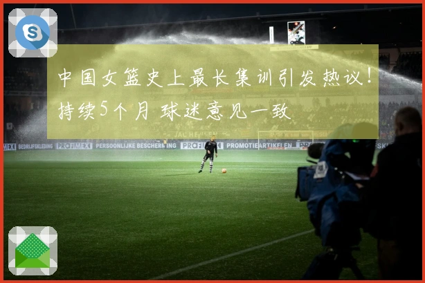 中国女篮史上最长集训引发热议！持续5个月 球迷意见一致