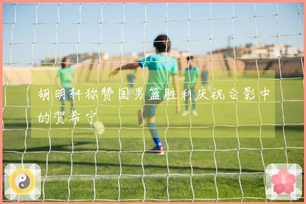 胡明轩称赞国男篮胜利庆祝合影中的贺希宁