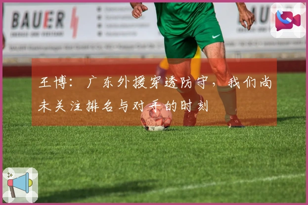 王博：广东外援穿透防守，我们尚未关注排名与对手的时刻