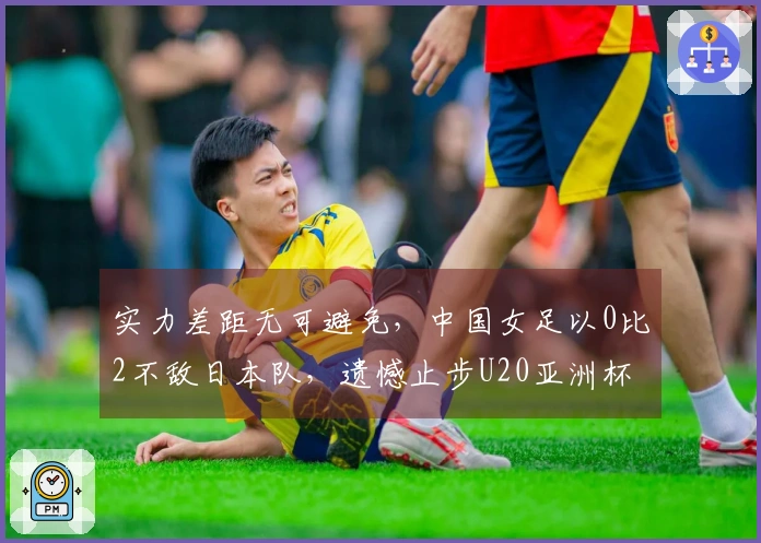 实力差距无可避免，中国女足以0比2不敌日本队，遗憾止步U20亚洲杯决赛