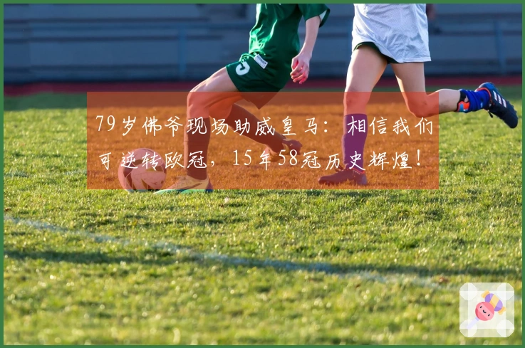 79岁佛爷现场助威皇马：相信我们可逆转欧冠，15年58冠历史辉煌！