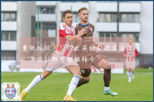 曼联拟投入3500万英镑引进右后卫，马兹拉维可能被转会