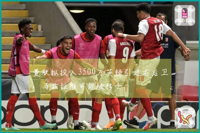 曼联拟投入3500万英镑引进右后卫，马兹拉维可能被转会