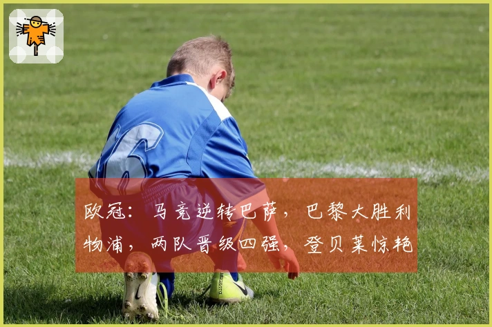 欧冠：马竞逆转巴萨，巴黎大胜利物浦，两队晋级四强，登贝莱惊艳进球！