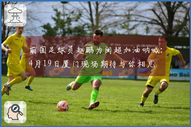 前国足球员赵鹏为闽超加油呐喊：4月19日厦门现场期待与你相见