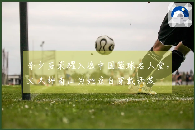 李少芬荣耀入选中国篮球名人堂，丈夫钟南山为她亲自穿戴西装