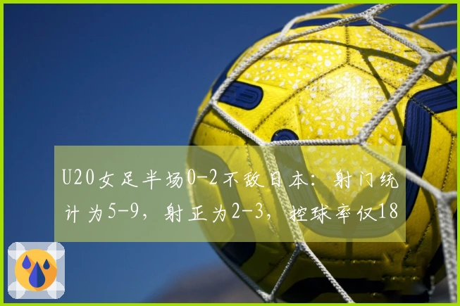 U20女足半场0-2不敌日本：射门统计为5-9，射正为2-3，控球率仅18%对比82%