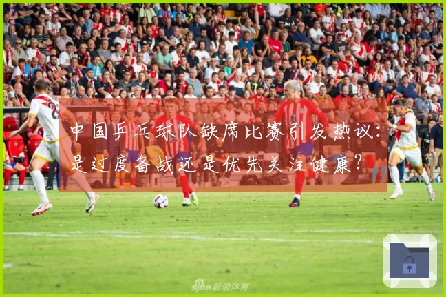 中国乒乓球队缺席比赛引发热议：是过度备战还是优先关注健康？