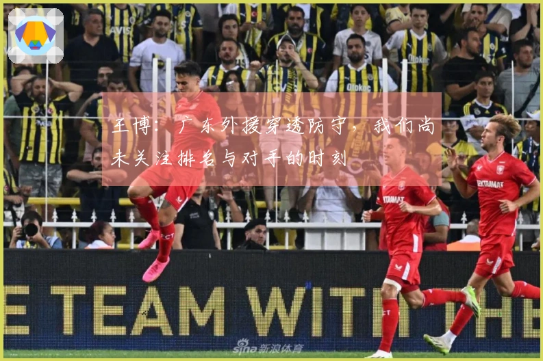 王博：广东外援穿透防守，我们尚未关注排名与对手的时刻