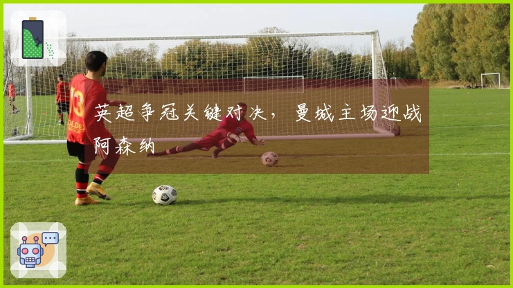 英超争冠关键对决，曼城主场迎战阿森纳