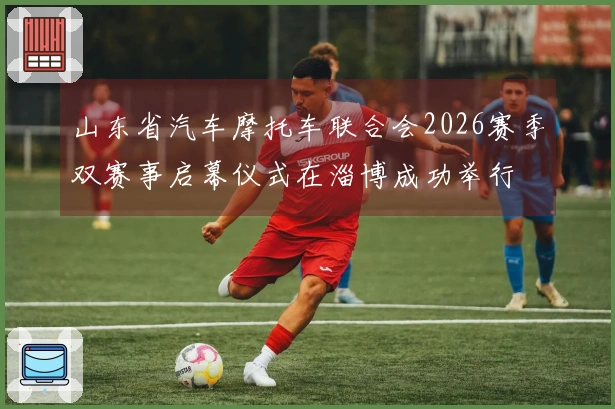 山东省汽车摩托车联合会2026赛季双赛事启幕仪式在淄博成功举行