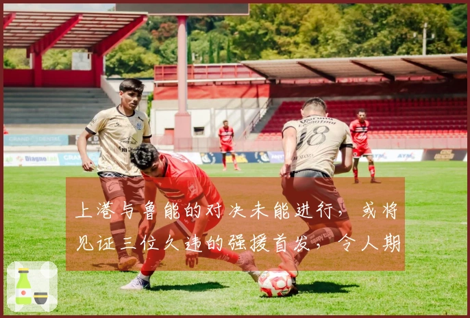 上港与鲁能的对决未能进行，或将见证三位久违的强援首发，令人期待