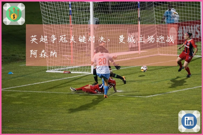 英超争冠关键对决，曼城主场迎战阿森纳