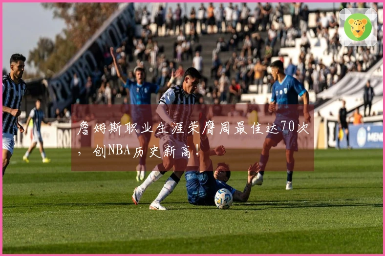 詹姆斯职业生涯荣膺周最佳达70次，创NBA历史新高！