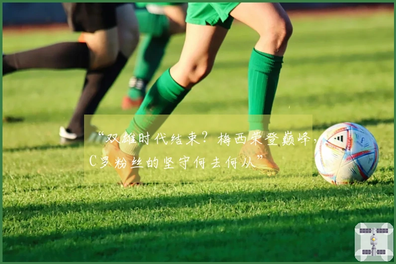 “双雄时代结束？梅西荣登巅峰，C罗粉丝的坚守何去何从”