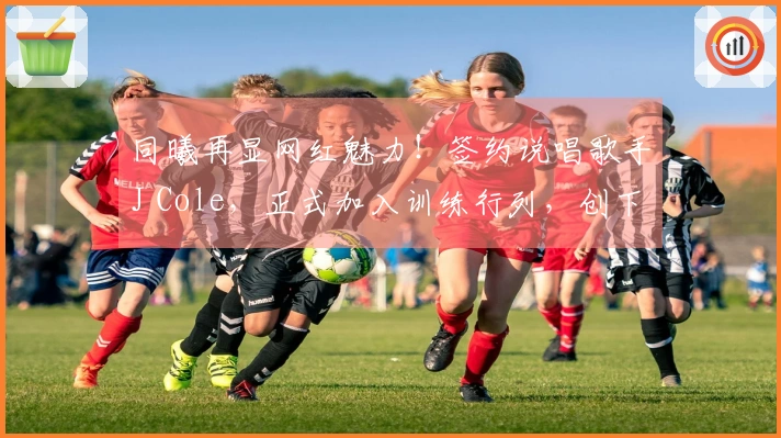 同曦再显网红魅力！签约说唱歌手J Cole，正式加入训练行列，创下历史新标杆
