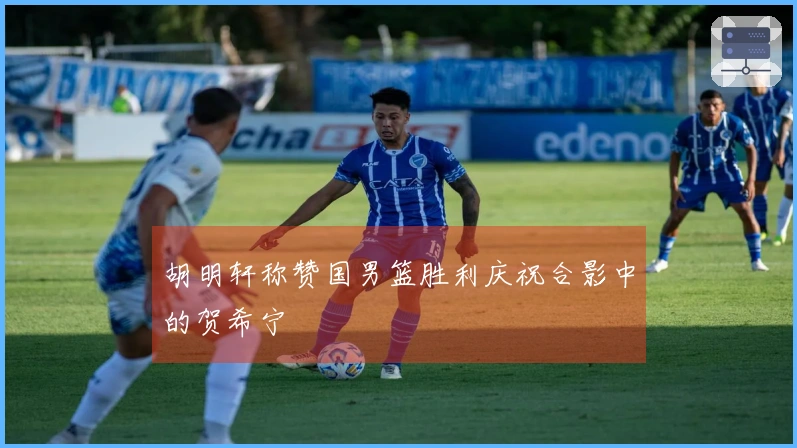 胡明轩称赞国男篮胜利庆祝合影中的贺希宁