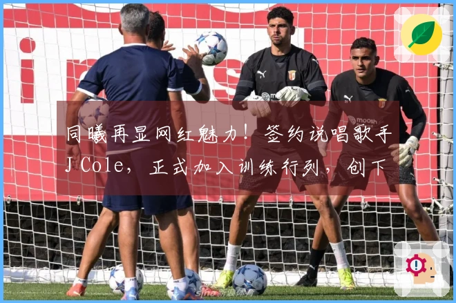 同曦再显网红魅力！签约说唱歌手J Cole，正式加入训练行列，创下历史新标杆