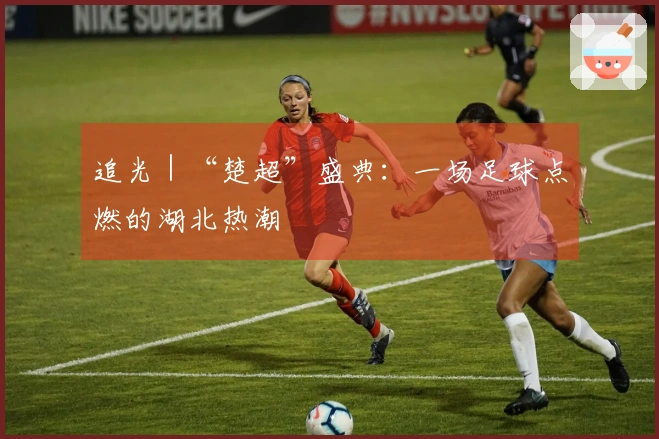 追光｜“楚超”盛典：一场足球点燃的湖北热潮