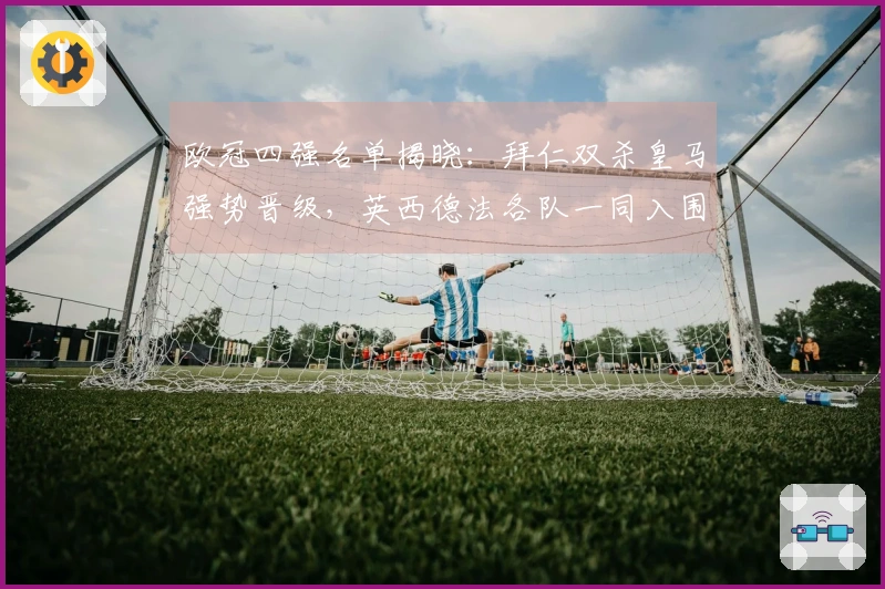 欧冠四强名单揭晓：拜仁双杀皇马强势晋级，英西德法各队一同入围